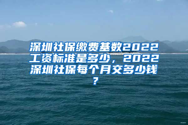 深圳社保缴费基数2022工资标准是多少，2022深圳社保每个月交多少钱？