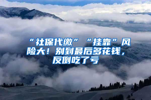 “社保代缴”“挂靠”风险大！别到最后多花钱，反倒吃了亏