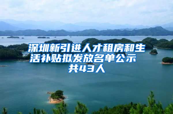 深圳新引进人才租房和生活补贴拟发放名单公示 共43人