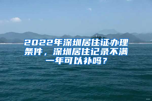 2022年深圳居住证办理条件，深圳居住记录不满一年可以补吗？