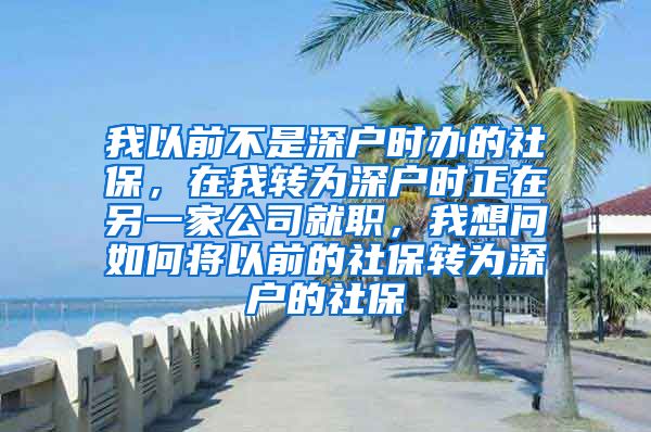 我以前不是深户时办的社保，在我转为深户时正在另一家公司就职，我想问如何将以前的社保转为深户的社保