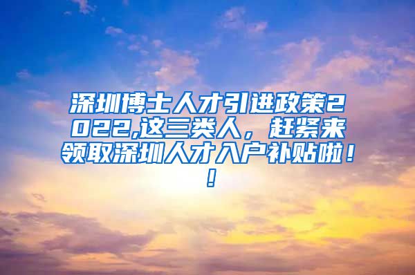 深圳博士人才引进政策2022,这三类人，赶紧来领取深圳人才入户补贴啦！！