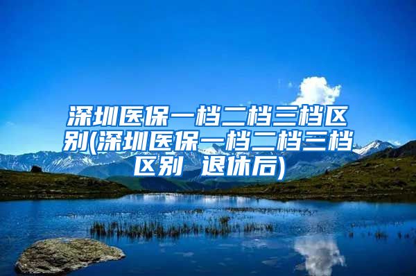 深圳医保一档二档三档区别(深圳医保一档二档三档区别 退休后)