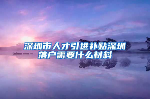 深圳市人才引进补贴深圳落户需要什么材料