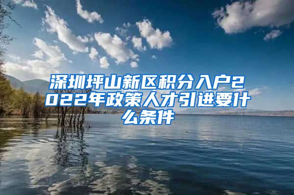 深圳坪山新区积分入户2022年政策人才引进要什么条件