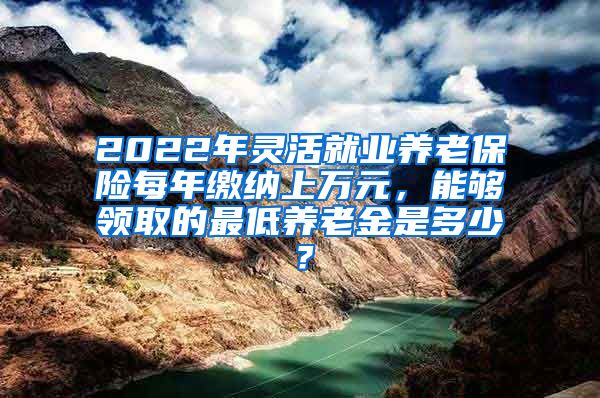 2022年灵活就业养老保险每年缴纳上万元，能够领取的最低养老金是多少？