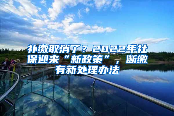 补缴取消了？2022年社保迎来“新政策”，断缴有新处理办法