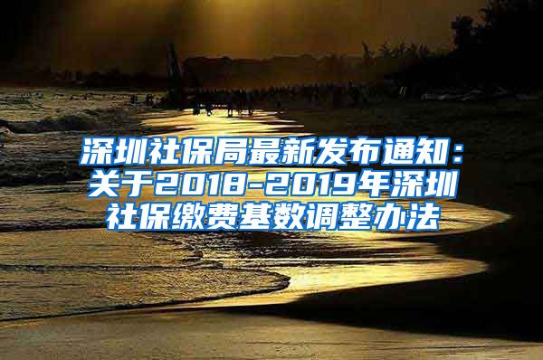 深圳社保局最新发布通知：关于2018-2019年深圳社保缴费基数调整办法