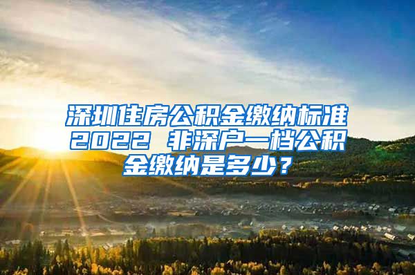 深圳住房公积金缴纳标准2022 非深户一档公积金缴纳是多少？