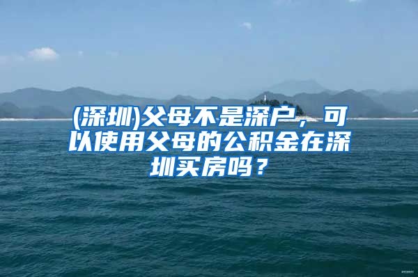 (深圳)父母不是深户，可以使用父母的公积金在深圳买房吗？