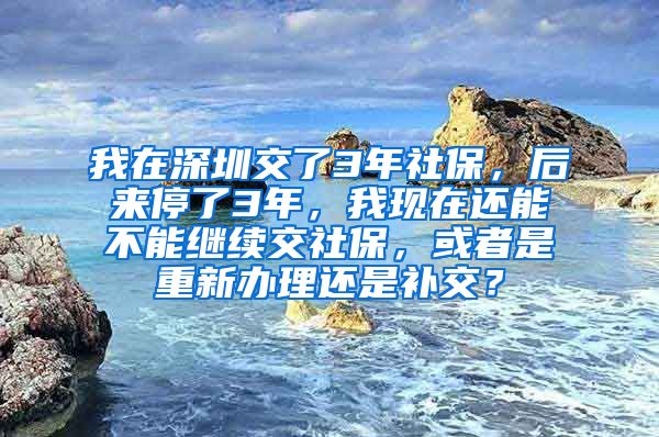 我在深圳交了3年社保，后来停了3年，我现在还能不能继续交社保，或者是重新办理还是补交？