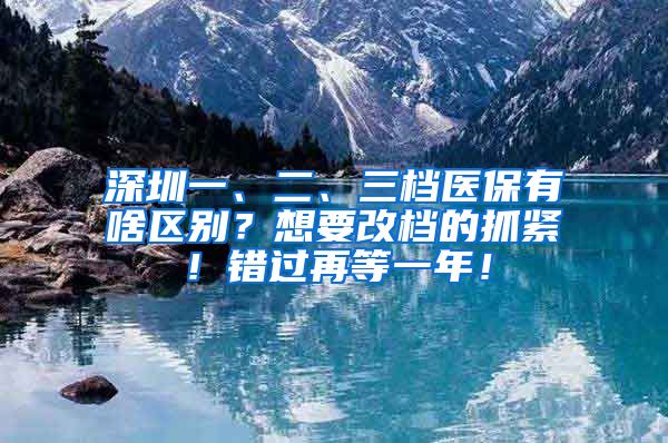 深圳一、二、三档医保有啥区别？想要改档的抓紧！错过再等一年！