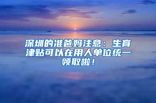 深圳的准爸妈注意：生育津贴可以在用人单位统一领取啦！