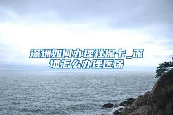 深圳如何办理社保卡_深圳怎么办理医保