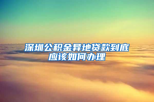 深圳公积金异地贷款到底应该如何办理