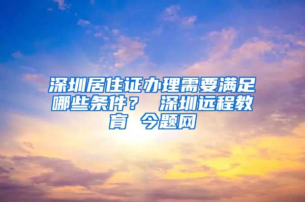 深圳居住证办理需要满足哪些条件？ 深圳远程教育 今题网