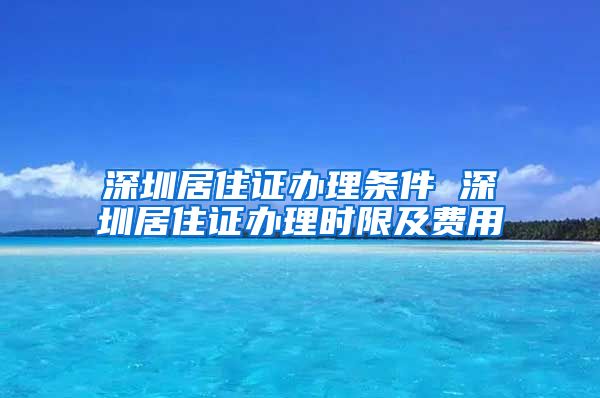 深圳居住证办理条件 深圳居住证办理时限及费用