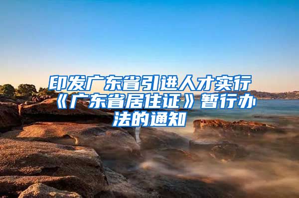 印发广东省引进人才实行《广东省居住证》暂行办法的通知