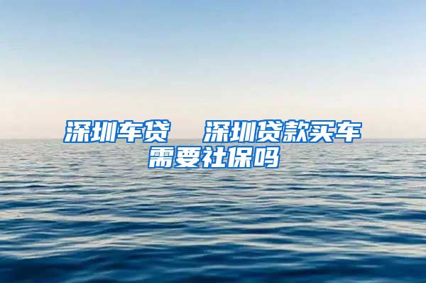 深圳车贷  深圳贷款买车需要社保吗