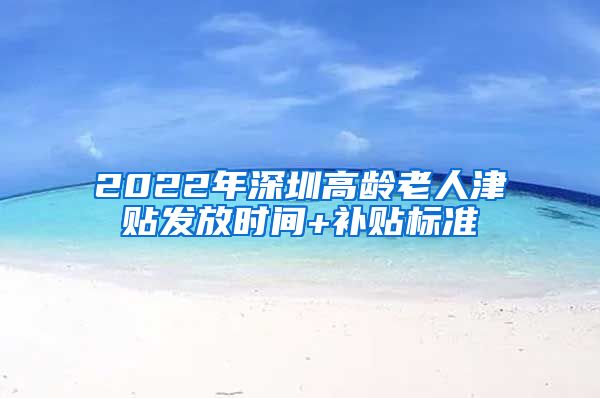 2022年深圳高龄老人津贴发放时间+补贴标准