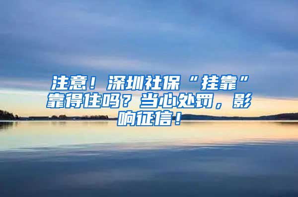 注意！深圳社保“挂靠”靠得住吗？当心处罚，影响征信！