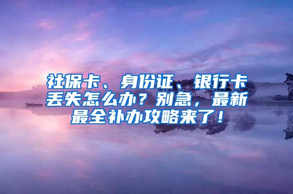 社保卡、身份证、银行卡丢失怎么办？别急，最新最全补办攻略来了！