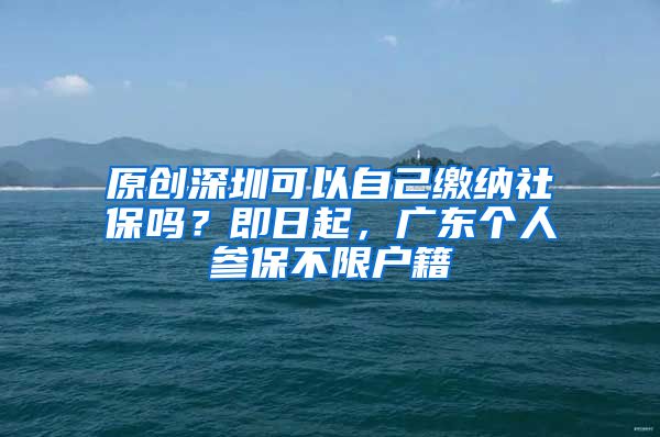 原创深圳可以自己缴纳社保吗？即日起，广东个人参保不限户籍