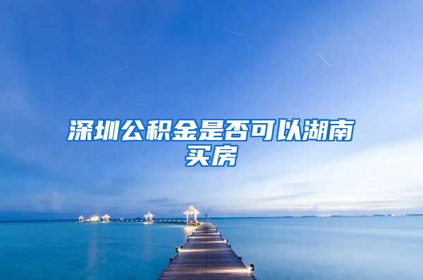 深圳公积金是否可以湖南买房