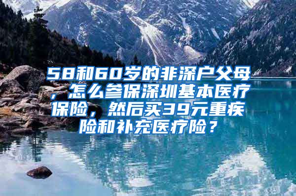 58和60岁的非深户父母，怎么参保深圳基本医疗保险，然后买39元重疾险和补充医疗险？