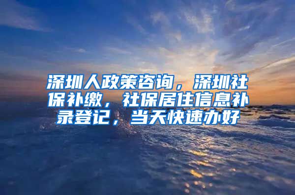 深圳人政策咨询，深圳社保补缴，社保居住信息补录登记，当天快速办好