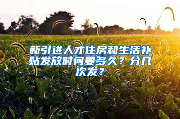 新引进人才住房和生活补贴发放时间要多久？分几次发？