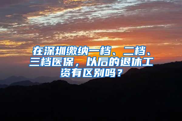 在深圳缴纳一档、二档、三档医保，以后的退休工资有区别吗？