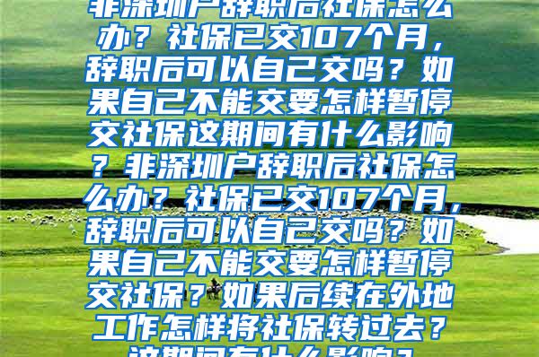 非深圳户辞职后社保怎么办？社保已交107个月，辞职后可以自己交吗？如果自己不能交要怎样暂停交社保这期间有什么影响？非深圳户辞职后社保怎么办？社保已交107个月，辞职后可以自己交吗？如果自己不能交要怎样暂停交社保？如果后续在外地工作怎样将社保转过去？这期间有什么影响？