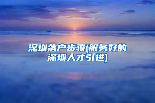 深圳落户步骤(服务好的深圳人才引进)