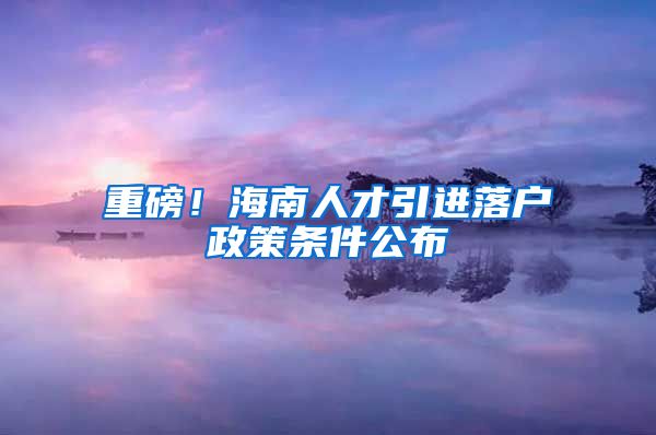 重磅！海南人才引进落户政策条件公布