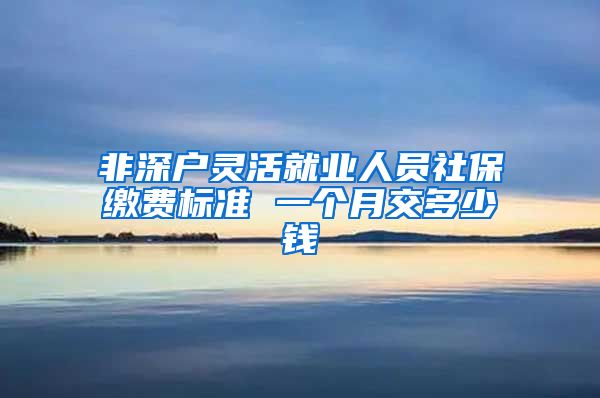 非深户灵活就业人员社保缴费标准 一个月交多少钱