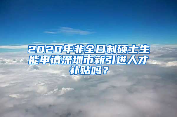 2020年非全日制硕士生能申请深圳市新引进人才补贴吗？