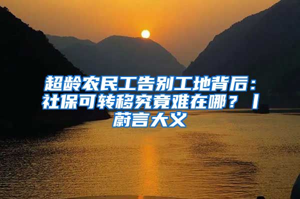 超龄农民工告别工地背后：社保可转移究竟难在哪？丨蔚言大义