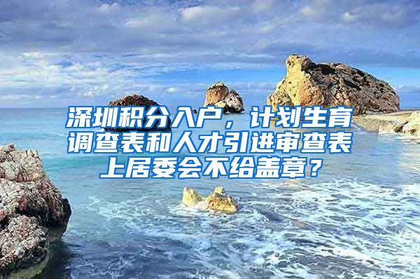 深圳积分入户，计划生育调查表和人才引进审查表上居委会不给盖章？