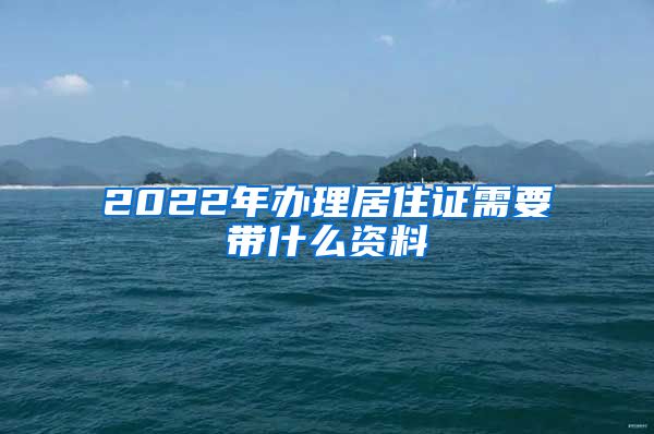 2022年办理居住证需要带什么资料