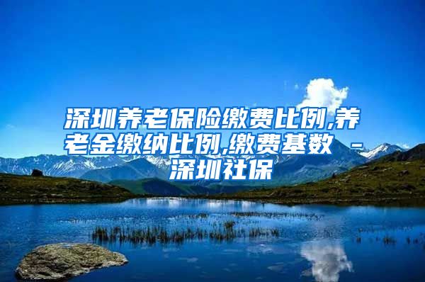 深圳养老保险缴费比例,养老金缴纳比例,缴费基数 - 深圳社保