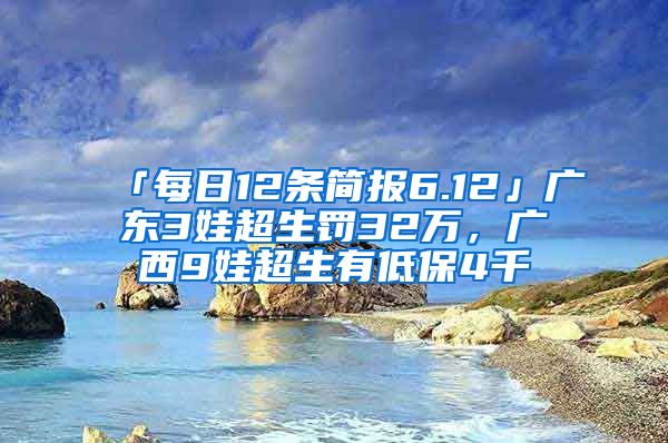 「每日12条简报6.12」广东3娃超生罚32万，广西9娃超生有低保4千