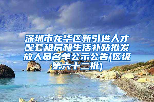 深圳市龙华区新引进人才配套租房和生活补贴拟发放人员名单公示公告(区级第六十二批)