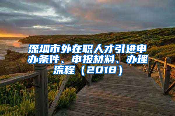 深圳市外在职人才引进申办条件、申报材料、办理流程（2018）