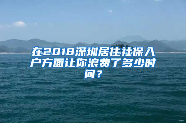 在2018深圳居住社保入户方面让你浪费了多少时间？