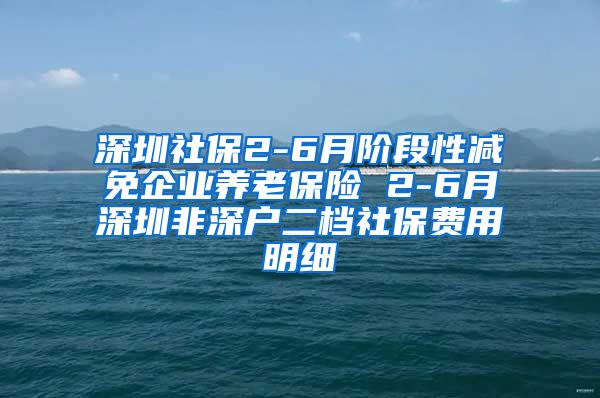 深圳社保2-6月阶段性减免企业养老保险 2-6月深圳非深户二档社保费用明细