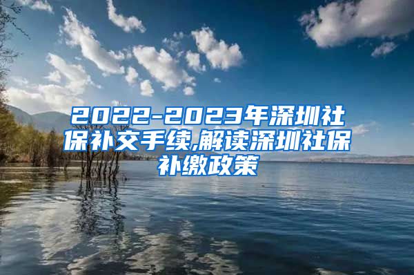 2022-2023年深圳社保补交手续,解读深圳社保补缴政策