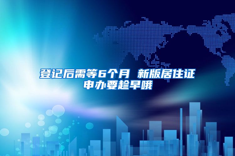 登记后需等6个月 新版居住证申办要趁早哦