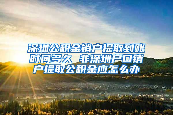 深圳公积金销户提取到账时间多久 非深圳户口销户提取公积金应怎么办