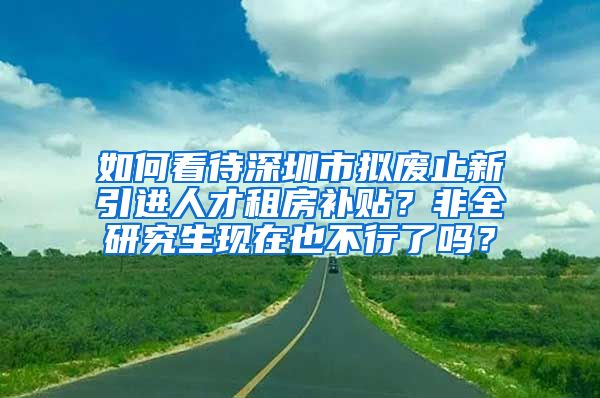 如何看待深圳市拟废止新引进人才租房补贴？非全研究生现在也不行了吗？